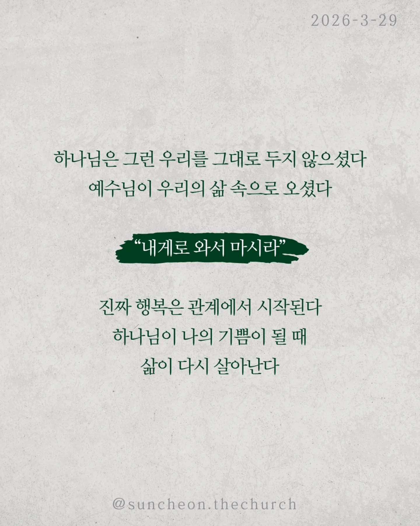 ⠀⠀⠀⠀⠀⠀⠀⠀⠀⠀⠀⠀⠀⠀⠀⠀
2026-3-29 순천더교회 주일예배
행복하십니까 (스바냐 3:14-17)

우리는 이 질문에 쉽게 대답하지 못한다.
상황은 어렵고, 마음은 지쳐 있다.
“지금은 행복하지 않아.”

하지만 성경은 말한다.
행복의 시작은 상황이 아니라 하나님이시라고.

우리가 불행한 이유는 행복을 잃어서가 아니라,
행복의 근원을 놓쳤기 때문이다.
하나님을 떠난 순간
✔ 나 중심의 행복을 쫓고,
✔ 오래가지 않는 가짜 행복을 붙든다.
그래서 더 채우려 할수록 더 공허해진다.

하나님은 그런 우리를 그대로 두지 않으셨다.
예수님이 우리의 삶 속으로 오셨다.
그리고 말씀하신다.
“내게로 와서 마시라.”

진짜 행복은 관계에서 시작된다.
하나님이 나의 기쁨이 될 때 삶이 다시 살아난다.
행복은 만드는 것이 아니라 회복되는 것이다.
예수님이 나의 주님이 될 때 우리는 다시 고백한다.
“나는 행복한 사람입니다.”

그리고 그 삶이 세상을 향한 증거가 된다.

일시 | 주일 AM9:45
장소 | 전남 순천시 연향중앙상가길 24, 산돌빌딩 7층

#라이트하우스무브먼트 
#순천더교회