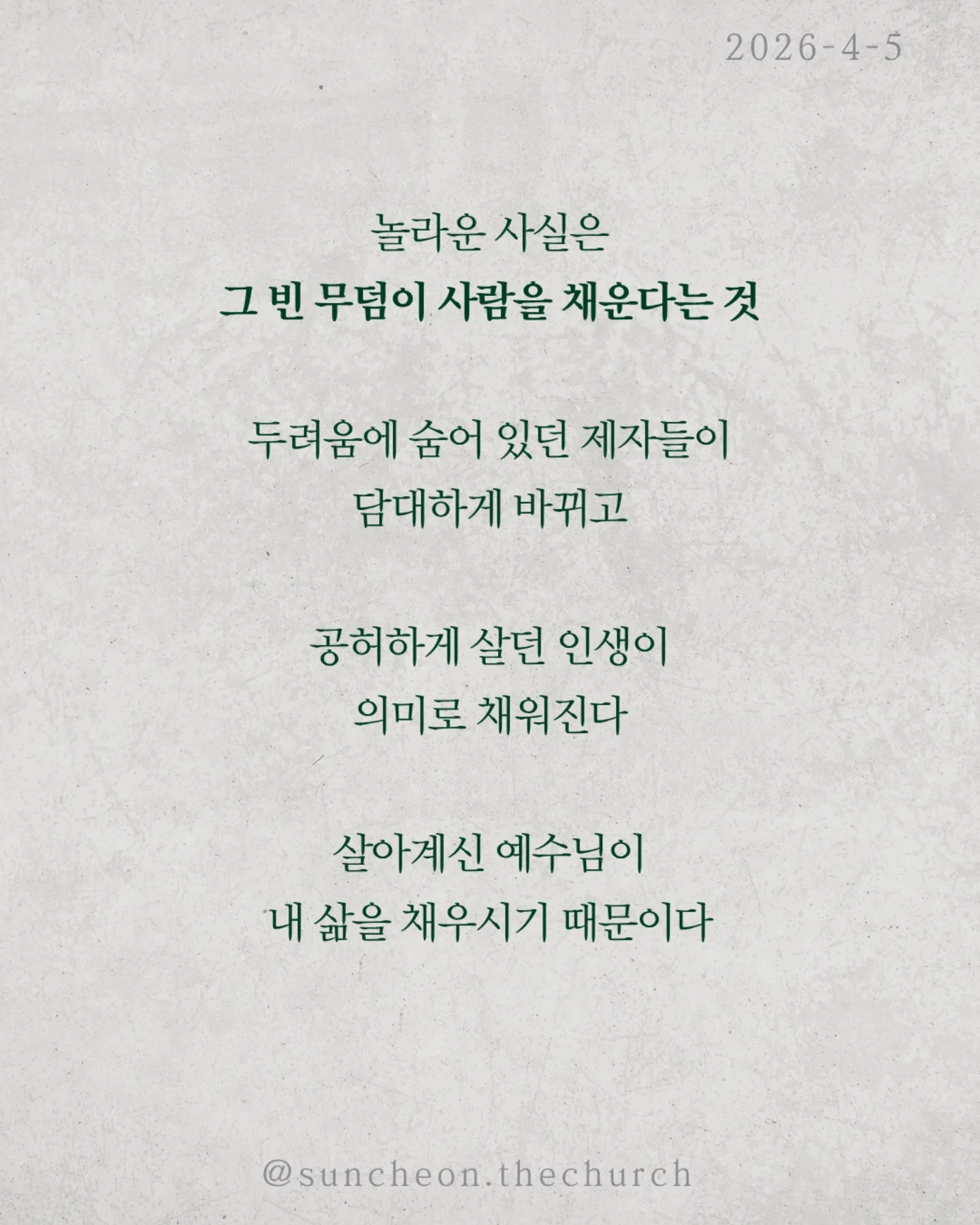 ⠀⠀⠀⠀⠀⠀⠀⠀⠀⠀⠀⠀⠀⠀⠀⠀
2026-4-5 순천더교회 주일예배
빈 무덤이 채운 인생 (고린도전서 15:16-17)

세상에서 가장 강한 힘은 무엇일까?
권력도 아니고, 돈도 아니다.
죽음이다.
모든 사람은 결국 그 앞에 멈춘다.
그래서 우리의 삶은 어딘가 비어 있다.
그런데 단 하나, 비어 있는 무덤이 있다.
예수님의 무덤이다.
왜 비어 있을까.
죽음을 이기고 다시 살아나셨기 때문이다.
그 날 이후, 죽음은 끝이 아니라
패배한 존재가 되었다.
놀라운 사실은 그 빈 무덤이 사람을 채운다는 것.
두려움에 숨어 있던 제자들이 담대하게 바뀌고
공허하게 살던 인생이 의미로 채워진다.
살아계신 예수님이 내 삶을 채우시기 때문이다.
우리는 원래 비어 있는 인생이었다.
하지만 빈 무덤으로 인해 채워진 인생이 되었다.
예수님이 살아계시기에
✔ 오늘을 이길 힘이 있고
✔ 내일을 향한 소망이 있다
오늘, 다시 붙들자.
“주님이 내 삶의 주인 되십니다.”

#라이트하우스무브먼트
#순천더교회