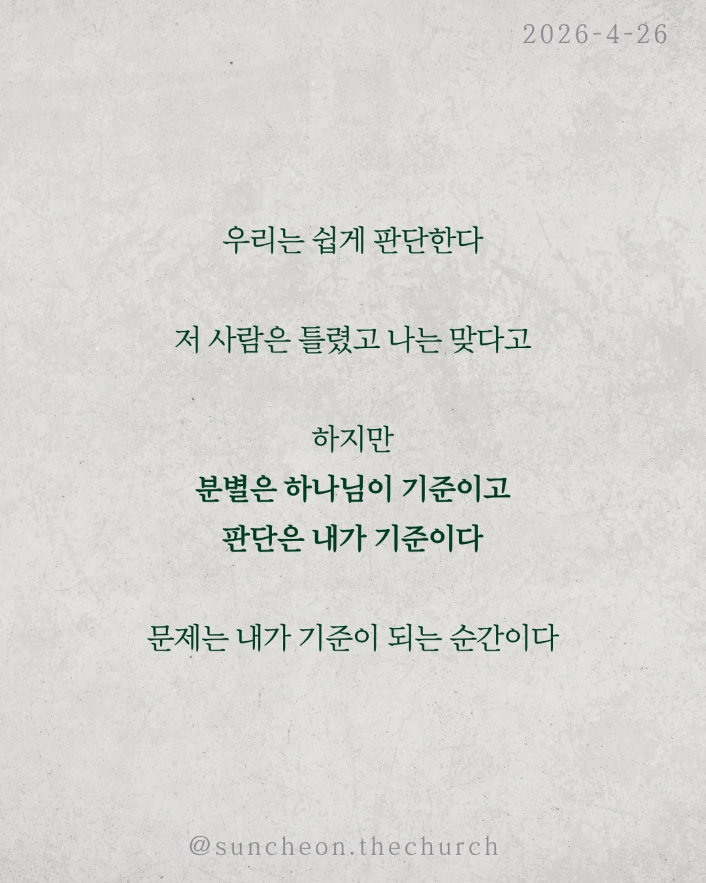 ⠀⠀⠀⠀⠀⠀⠀⠀⠀⠀⠀⠀⠀⠀⠀⠀
2026-4-26 순천더교회 주일예배
의인의식 (로마서 2:1-16)

우리는 쉽게 판단한다.
저 사람은 틀렸고 나는 맞다고

하지만 분별은 하나님이 기준이고,
판단은 내가 기준이다.

문제는 내가 기준이 되는 순간이다.

의인의식은 이렇게 말한다.
“나는 저 사람보다 낫다.”

그래서
✔ 남의 허물에는 민감하고
✔ 내 죄에는 둔감해진다.
결국 하나님도 필요 없어진다.
나는 이미 괜찮은 사람이니까

하지만 잊지 말아야 한다.
하나님이 나를 판단하신다.
그 판단은 겉모습이 아니라, 진리대로
행동뿐 아니라 마음과 동기까지 숨길 수 없다.

의인의식을 이기는 방법은 단 하나
하나님 앞에서 사는 것(Coram Deo)

사람 앞이 아니라 하나님 앞에서
말하고, 선택하고, 살아가는 것

그때 우리는 진짜 변화된다.

#라이트하우스무브먼트
#순천더교회