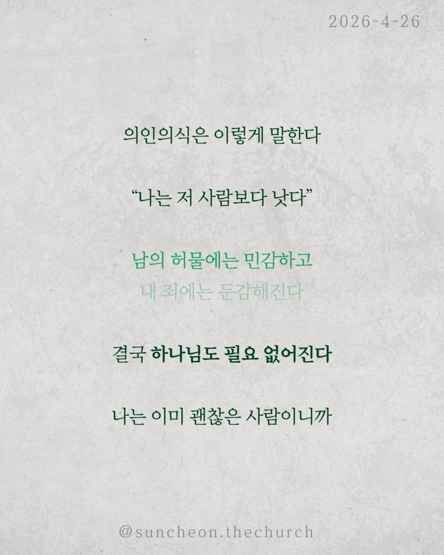 ⠀⠀⠀⠀⠀⠀⠀⠀⠀⠀⠀⠀⠀⠀⠀⠀
2026-4-26 순천더교회 주일예배
의인의식 (로마서 2:1-16)

우리는 쉽게 판단한다.
저 사람은 틀렸고 나는 맞다고

하지만 분별은 하나님이 기준이고,
판단은 내가 기준이다.

문제는 내가 기준이 되는 순간이다.

의인의식은 이렇게 말한다.
“나는 저 사람보다 낫다.”

그래서
✔ 남의 허물에는 민감하고
✔ 내 죄에는 둔감해진다.
결국 하나님도 필요 없어진다.
나는 이미 괜찮은 사람이니까

하지만 잊지 말아야 한다.
하나님이 나를 판단하신다.
그 판단은 겉모습이 아니라, 진리대로
행동뿐 아니라 마음과 동기까지 숨길 수 없다.

의인의식을 이기는 방법은 단 하나
하나님 앞에서 사는 것(Coram Deo)

사람 앞이 아니라 하나님 앞에서
말하고, 선택하고, 살아가는 것

그때 우리는 진짜 변화된다.

#라이트하우스무브먼트
#순천더교회
