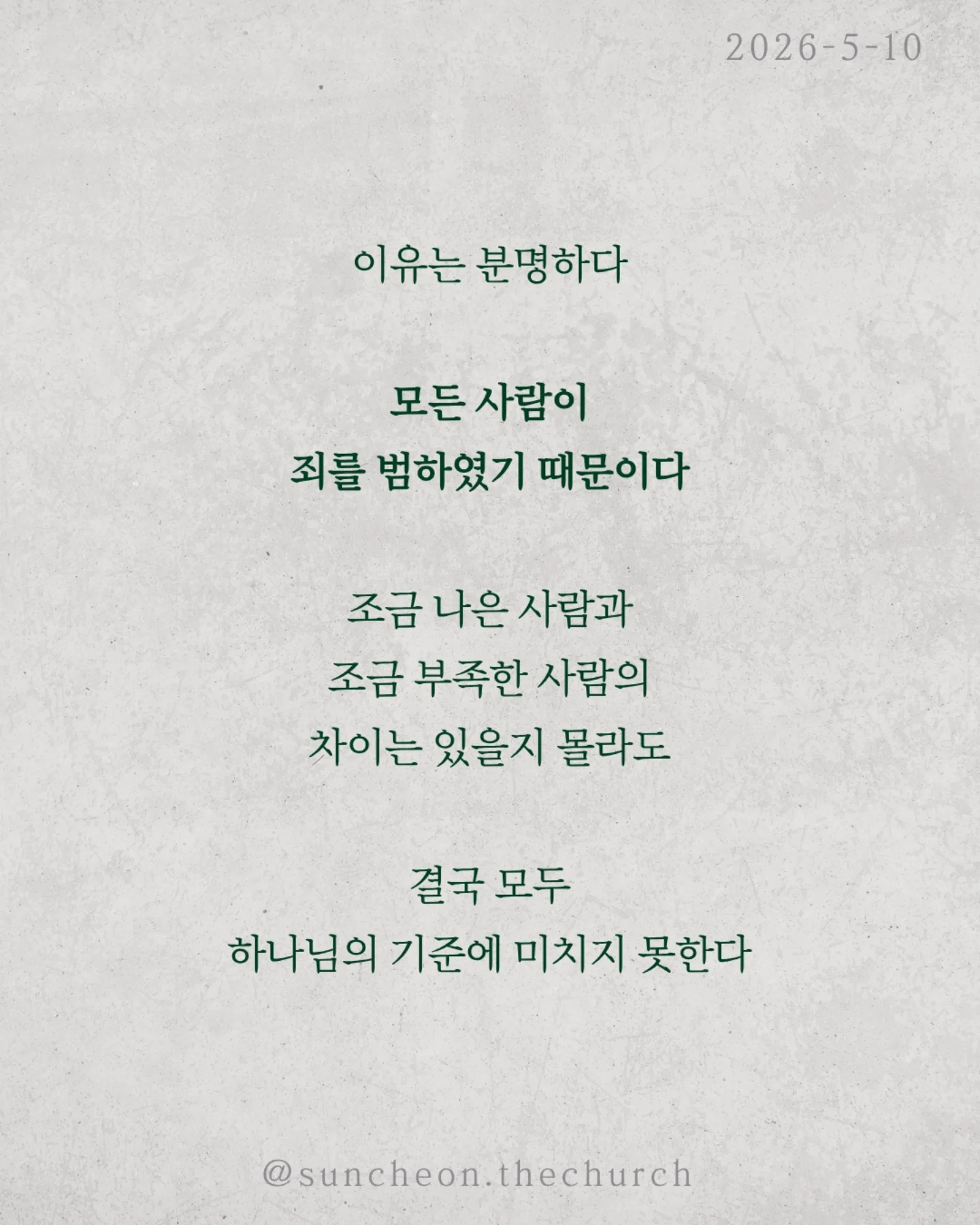 ⠀⠀⠀⠀⠀⠀⠀⠀⠀⠀⠀⠀⠀⠀⠀⠀
2026-5-10 순천더교회 주일예배
이신칭의 (로마서3:19-31)
 ⠀⠀⠀⠀⠀⠀⠀⠀⠀⠀⠀⠀⠀⠀⠀⠀
우리는 착하게 살면 하나님께 인정받을 수 있다고 생각한다.
더 열심히 더 선하게 더 바르게
하지만 성경은 말한다.
‘그렇게는 이를 수 없다.’

이유는 분명하다.
모든 사람이 죄를 범하였기 때문이다.
조금 나은 사람과 조금 부족한 사람의
차이는 있을지 몰라도
결국 모두 하나님의 기준에 미치지 못한다.

그래서 하나님이 길을 여셨다.
[예수 그리스도]
십자가에서 죄의 값을 대신 치르시고
우리에게 의를 선물하셨다.

구원은 노력의 결과가 아니라 은혜의 선물이다.
우리가 할 일은 단 하나
믿음으로 받아들이는 것.

DO가 아니라 DONE
내가 이루는 것이 아니라 예수님이 이미 이루셨다.

오늘 다시 고백하자.
“나는 내 행위가 아니라, 예수님의 은혜로 의롭다 함을 받았습니다.”

#라이트하우스무브먼트
#순천더교회