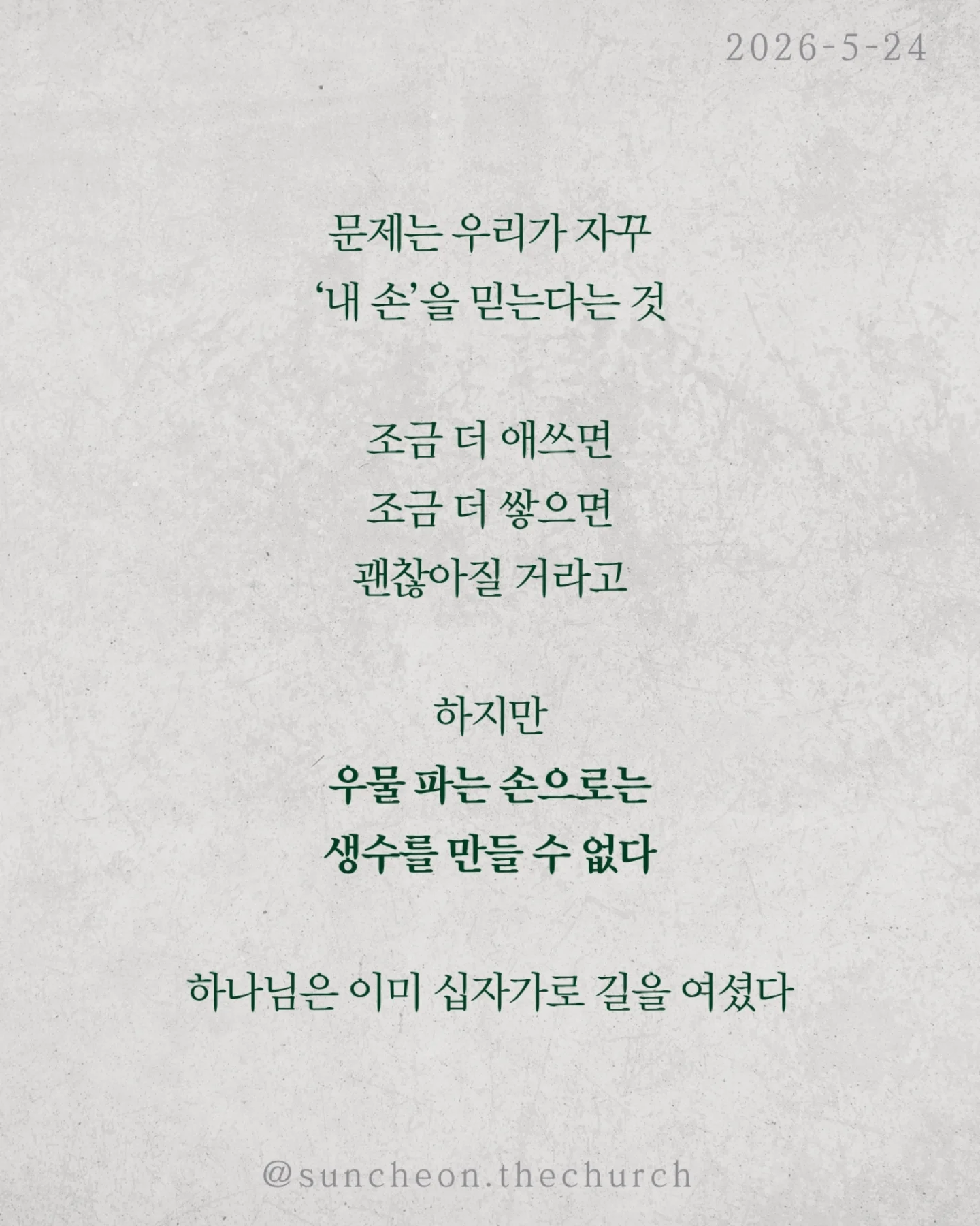 ⠀⠀⠀⠀⠀⠀⠀⠀⠀⠀⠀⠀⠀⠀⠀⠀
2026-5-24 순천더교회 주일예배
행위가 아닌 믿음으로 (로마서4:1-25)

우리는 자꾸 이렇게 생각한다
더 열심히 더 바르게 더 착하게 살면
하나님께 인정받을 수 있다고

하지만 성경은 말한다
구원은 노력의 결과가 아니다

아브라함도 행위로 의로워진 것이 아니었다

할례 때문도 아니고
율법 때문도 아니었다

믿었기에 의롭다 하심을 받았다

구원의 시작은 내가 한 일이 아니라
하나님이 하신 일이다

문제는 우리가 자꾸 ‘내 손’을 믿는다는 것

조금 더 애쓰면 조금 더 쌓으면
괜찮아질 거라고

하지만 우물 파는 손으로는
생수를 만들 수 없다

하나님은 이미 십자가로 길을 여셨다

세상엔 두 가지 믿음이 있다
내 손을 믿는 삶
or
하나님의 손을 붙드는 삶

구원은 내가 이루는 것이 아니라
받아들이는 것이다

오늘 다시 선택하자
“주님, 내 힘이 아니라 주의 은혜를 믿습니다”

#라이트하우스무브먼트
#순천더교회
