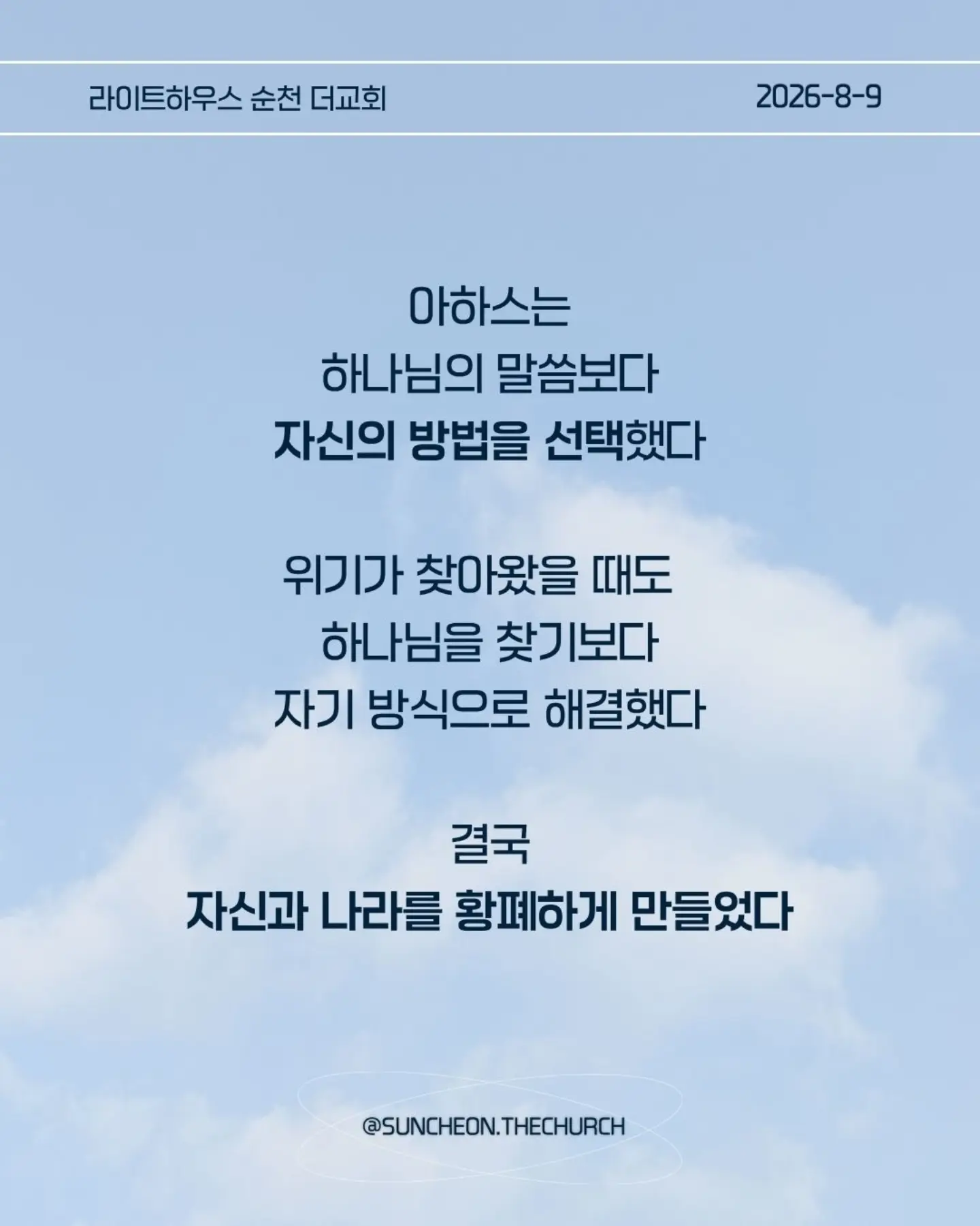 ⠀⠀⠀⠀⠀⠀⠀⠀⠀⠀⠀⠀⠀⠀⠀⠀
2026-8-9 순천더교회 주일예배
마음이 굳어지지 않도록 (왕하 16:1-4, 19-20)

내 생각대로 내 방식대로 살다 보면
어느 순간 하나님의 음성이 들리지 않는다.

고집은 마음을 굳게 한다.
내 느낌, 내 생각, 내 방식
그것만 붙들면 마음은 점점 딱딱해진다.

아하스는 하나님의 말씀보다 자신의 방법을 선택했다.
위기가 찾아왔을 때도 하나님을 찾기보다 자기 방식으로 해결했다.
결국 자신과 나라를 황폐하게 만들었다.

마음이 굳어지지 않으려면 두 가지를 가꾸자.
열린 귀, 하나님의 말씀을 듣고
부드러운 마음, 이해되지 않아도 순종하는 마음.

마음은 가만히 두면 굳어진다.
그래서 매일 마음을 가꾸어야 한다.
하나님의 말씀에 귀를 열고 작은 순종을 시작하자.

열린 귀, 부드러운 마음.
그 마음이 나와 주변을 살린다.

#라이트하우스무브먼트
#라이트하우스순천
#순천더교회
#순천교회